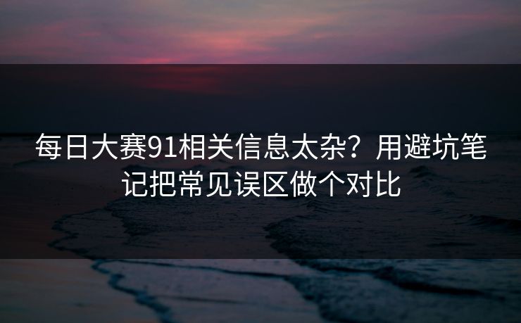 每日大赛91相关信息太杂？用避坑笔记把常见误区做个对比