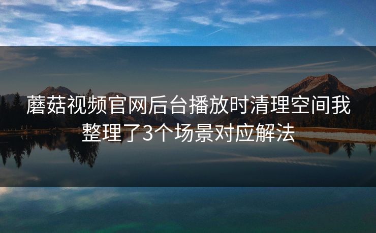 蘑菇视频官网后台播放时清理空间我整理了3个场景对应解法